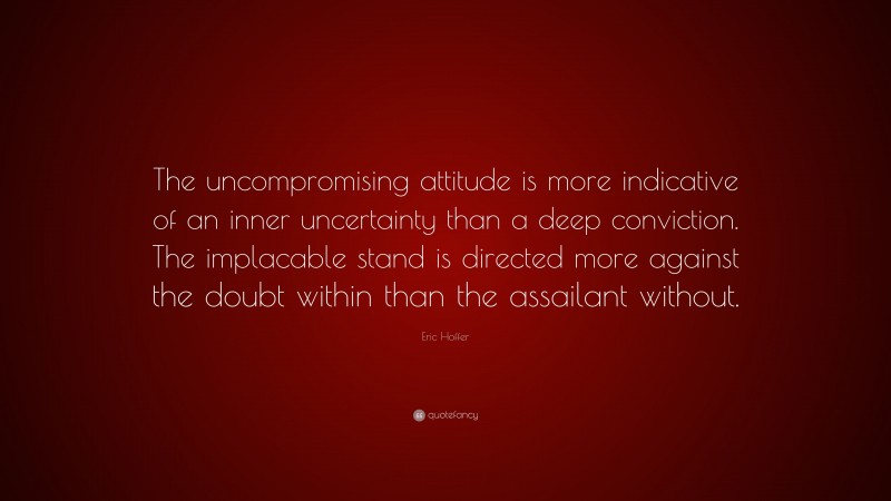Eric Hoffer Quote: “The uncompromising attitude is more indicative of an inner uncertainty than a deep conviction. The implacable stand is directed more against the doubt within than the assailant without.”