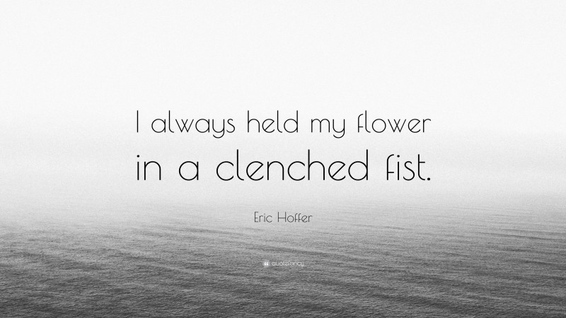 Eric Hoffer Quote: “I always held my flower in a clenched fist.”
