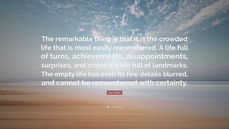 Eric Hoffer Quote: “The remarkable thing is that it is the crowded life that is most easily remembered. A life full of turns, achievements, disappointments, surprises, and crises is a life full of landmarks. The empty life has even its few details blurred, and cannot be remembered with certainty.”