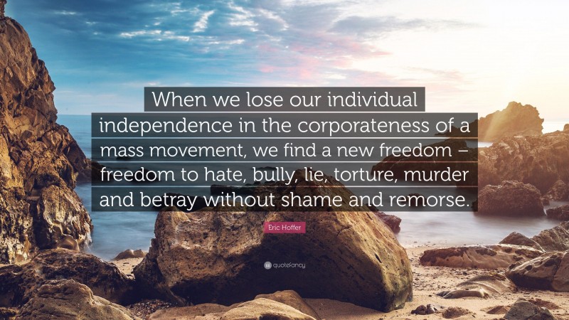 Eric Hoffer Quote: “When we lose our individual independence in the corporateness of a mass movement, we find a new freedom – freedom to hate, bully, lie, torture, murder and betray without shame and remorse.”