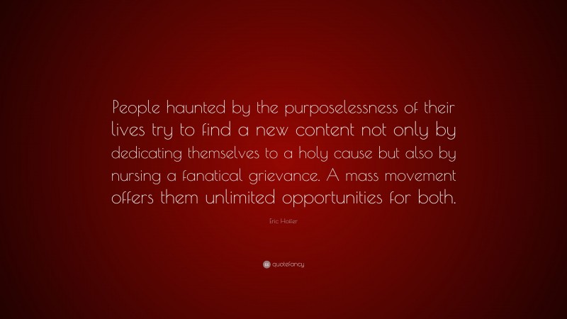 Eric Hoffer Quote: “People haunted by the purposelessness of their lives try to find a new content not only by dedicating themselves to a holy cause but also by nursing a fanatical grievance. A mass movement offers them unlimited opportunities for both.”