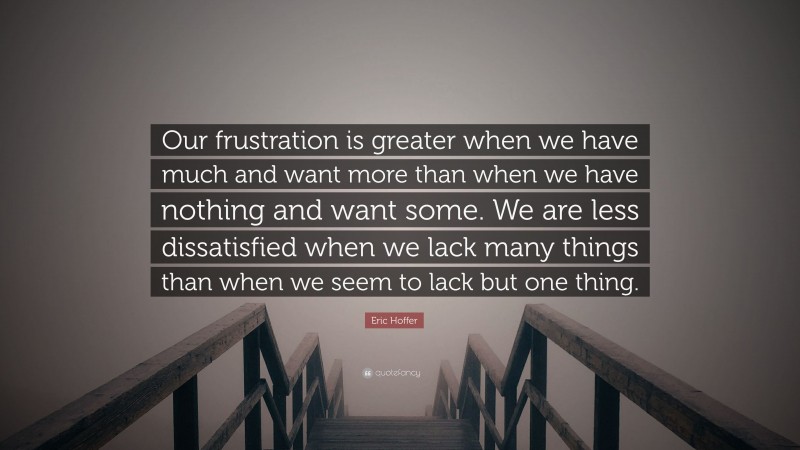 Eric Hoffer Quote: “Our frustration is greater when we have much and want more than when we have nothing and want some. We are less dissatisfied when we lack many things than when we seem to lack but one thing.”