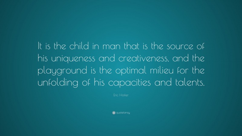 Eric Hoffer Quote: “It is the child in man that is the source of his uniqueness and creativeness, and the playground is the optimal milieu for the unfolding of his capacities and talents.”