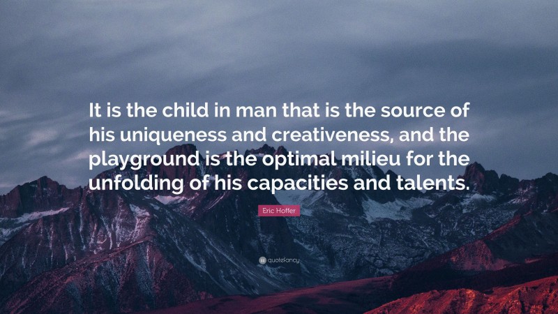 Eric Hoffer Quote: “It is the child in man that is the source of his uniqueness and creativeness, and the playground is the optimal milieu for the unfolding of his capacities and talents.”