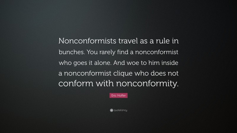 Eric Hoffer Quote: “Nonconformists travel as a rule in bunches. You rarely find a nonconformist who goes it alone. And woe to him inside a nonconformist clique who does not conform with nonconformity.”
