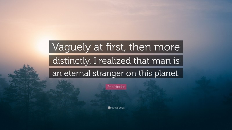 Eric Hoffer Quote: “Vaguely at first, then more distinctly, I realized that man is an eternal stranger on this planet.”
