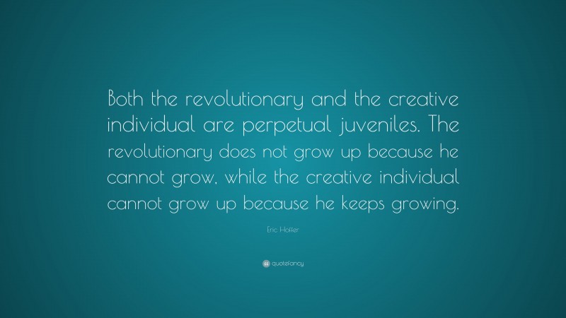 Eric Hoffer Quote: “Both the revolutionary and the creative individual are perpetual juveniles. The revolutionary does not grow up because he cannot grow, while the creative individual cannot grow up because he keeps growing.”