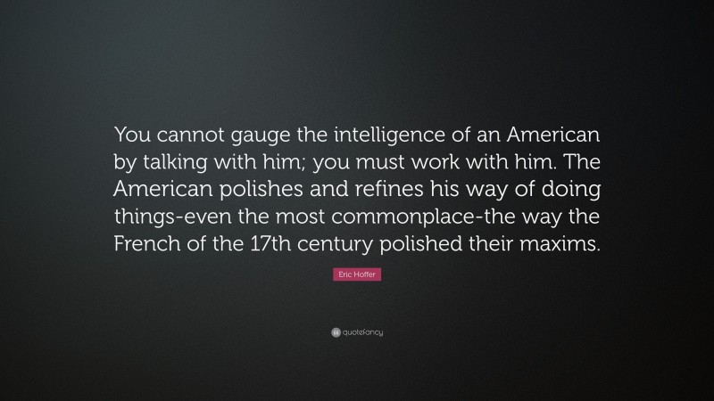 Eric Hoffer Quote: “You cannot gauge the intelligence of an American by talking with him; you must work with him. The American polishes and refines his way of doing things-even the most commonplace-the way the French of the 17th century polished their maxims.”