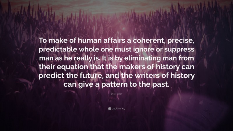 Eric Hoffer Quote: “To make of human affairs a coherent, precise, predictable whole one must ignore or suppress man as he really is. It is by eliminating man from their equation that the makers of history can predict the future, and the writers of history can give a pattern to the past.”