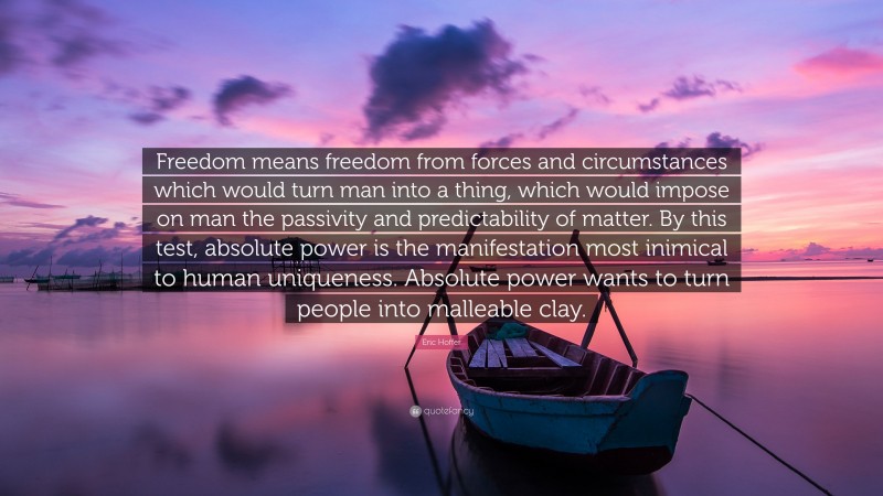 Eric Hoffer Quote: “Freedom means freedom from forces and circumstances which would turn man into a thing, which would impose on man the passivity and predictability of matter. By this test, absolute power is the manifestation most inimical to human uniqueness. Absolute power wants to turn people into malleable clay.”