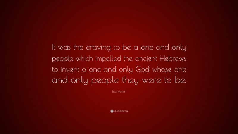 Eric Hoffer Quote: “It was the craving to be a one and only people which impelled the ancient Hebrews to invent a one and only God whose one and only people they were to be.”