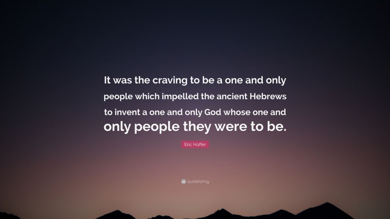 Eric Hoffer Quote: “It was the craving to be a one and only people which impelled the ancient Hebrews to invent a one and only God whose one and only people they were to be.”
