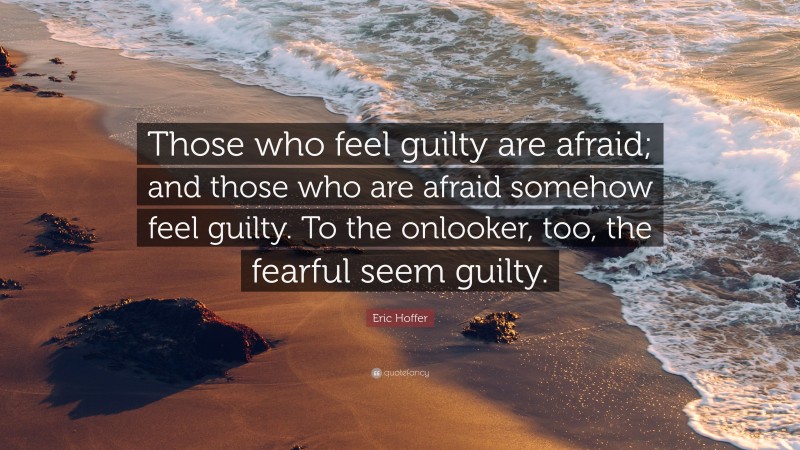 Eric Hoffer Quote: “Those who feel guilty are afraid; and those who are afraid somehow feel guilty. To the onlooker, too, the fearful seem guilty.”