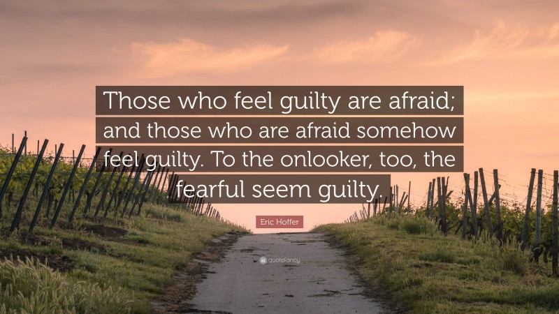 Eric Hoffer Quote: “Those who feel guilty are afraid; and those who are afraid somehow feel guilty. To the onlooker, too, the fearful seem guilty.”