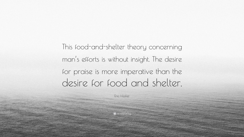 Eric Hoffer Quote: “This food-and-shelter theory concerning man’s efforts is without insight. The desire for praise is more imperative than the desire for food and shelter.”