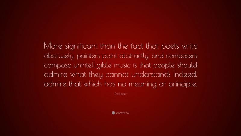 Eric Hoffer Quote: “More significant than the fact that poets write abstrusely, painters paint abstractly, and composers compose unintelligible music is that people should admire what they cannot understand; indeed, admire that which has no meaning or principle.”