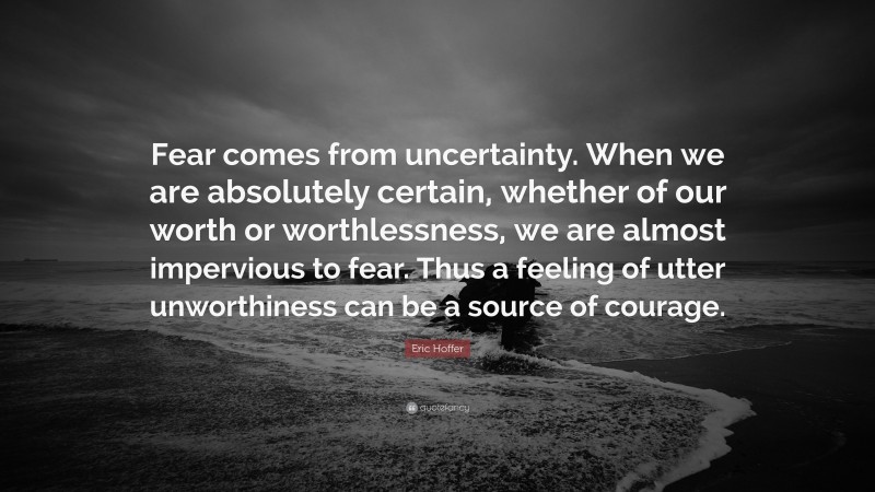 Eric Hoffer Quote: “Fear comes from uncertainty. When we are absolutely certain, whether of our worth or worthlessness, we are almost impervious to fear. Thus a feeling of utter unworthiness can be a source of courage.”