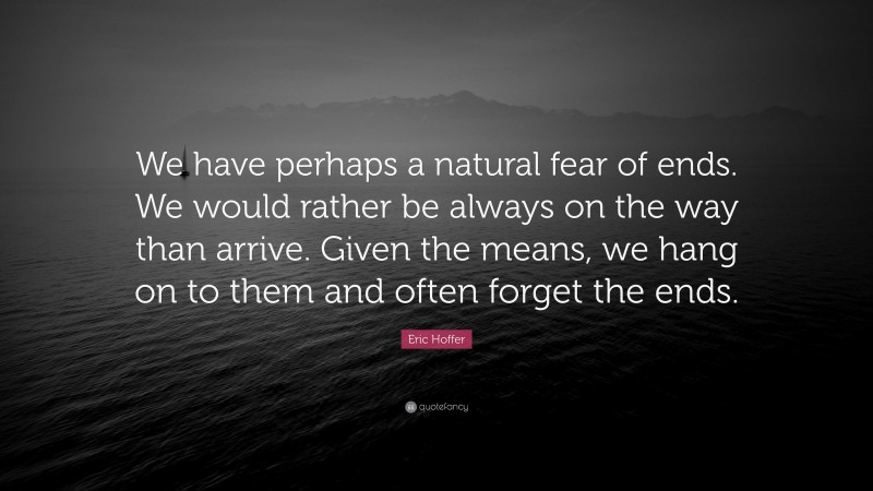 Eric Hoffer Quote: “We have perhaps a natural fear of ends. We would rather be always on the way than arrive. Given the means, we hang on to them and often forget the ends.”