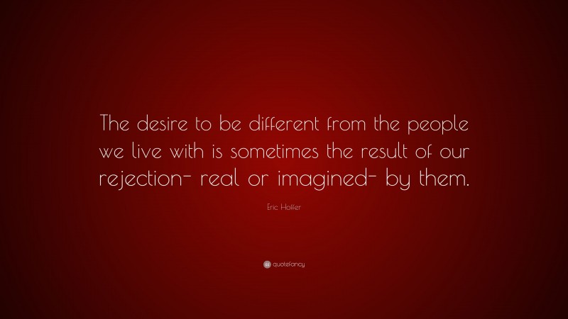 Eric Hoffer Quote: “The desire to be different from the people we live with is sometimes the result of our rejection- real or imagined- by them.”