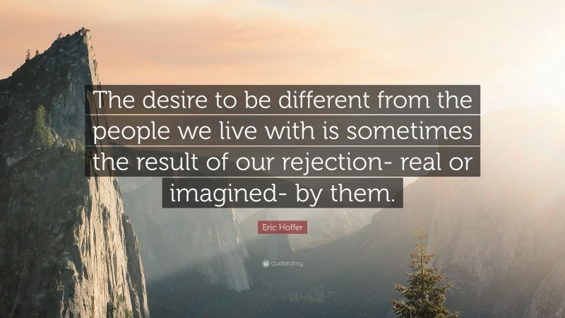 Eric Hoffer Quote: “The desire to be different from the people we live with is sometimes the result of our rejection- real or imagined- by them.”