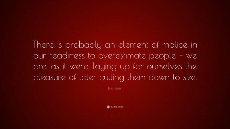 Eric Hoffer Quote: “There is probably an element of malice in our readiness to overestimate people – we are, as it were, laying up for ourselves the pleasure of later cutting them down to size.”