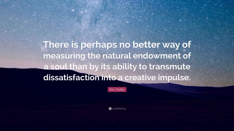 Eric Hoffer Quote: “There is perhaps no better way of measuring the natural endowment of a soul than by its ability to transmute dissatisfaction into a creative impulse.”