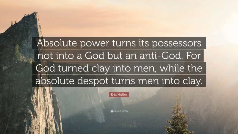 Eric Hoffer Quote: “Absolute power turns its possessors not into a God but an anti-God. For God turned clay into men, while the absolute despot turns men into clay.”