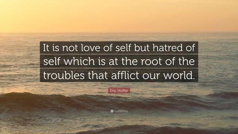 Eric Hoffer Quote: “It is not love of self but hatred of self which is at the root of the troubles that afflict our world.”