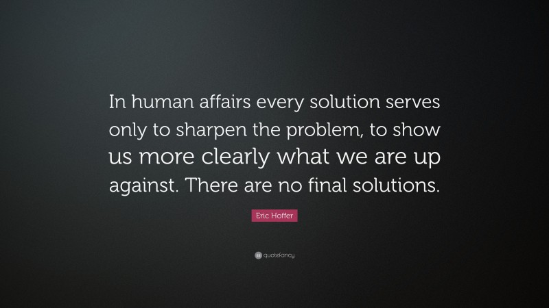 Eric Hoffer Quote: “In human affairs every solution serves only to sharpen the problem, to show us more clearly what we are up against. There are no final solutions.”