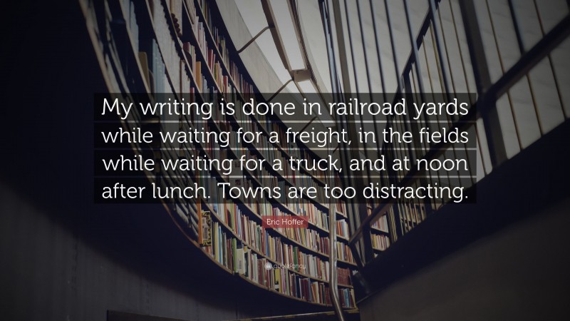 Eric Hoffer Quote: “My writing is done in railroad yards while waiting for a freight, in the fields while waiting for a truck, and at noon after lunch. Towns are too distracting.”