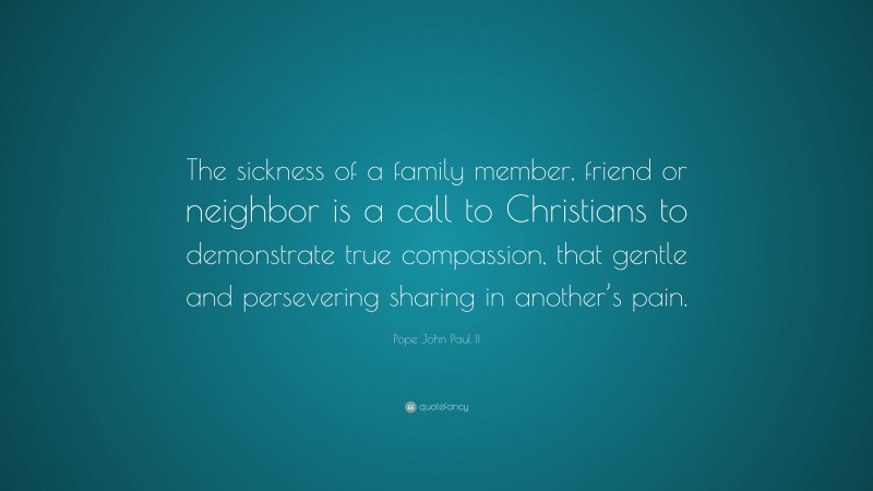 Pope John Paul II Quote: “The sickness of a family member, friend or neighbor is a call to Christians to demonstrate true compassion, that gentle and persevering sharing in another’s pain.”
