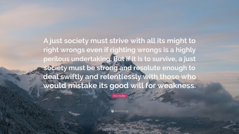 Eric Hoffer Quote: “A just society must strive with all its might to right wrongs even if righting wrongs is a highly perilous undertaking. But if it is to survive, a just society must be strong and resolute enough to deal swiftly and relentlessly with those who would mistake its good will for weakness.”
