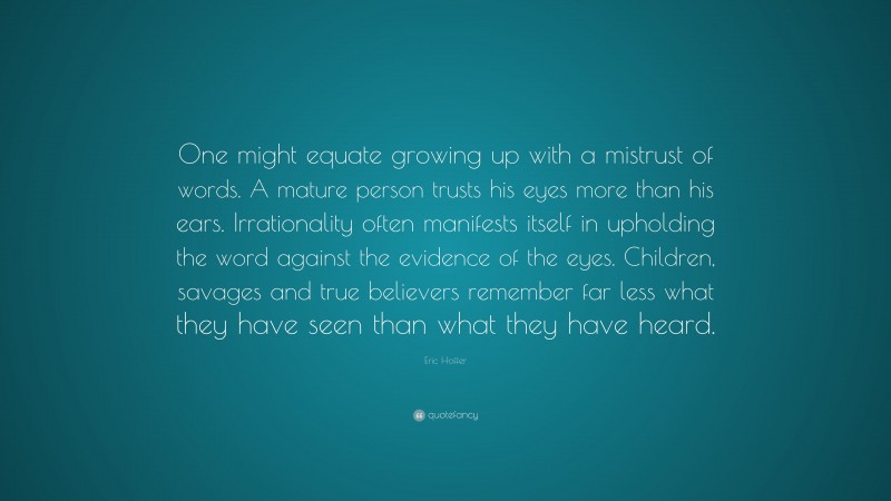Eric Hoffer Quote: “One might equate growing up with a mistrust of words. A mature person trusts his eyes more than his ears. Irrationality often manifests itself in upholding the word against the evidence of the eyes. Children, savages and true believers remember far less what they have seen than what they have heard.”