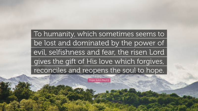Pope John Paul II Quote: “To humanity, which sometimes seems to be lost and dominated by the power of evil, selfishness and fear, the risen Lord gives the gift of His love which forgives, reconciles and reopens the soul to hope.”