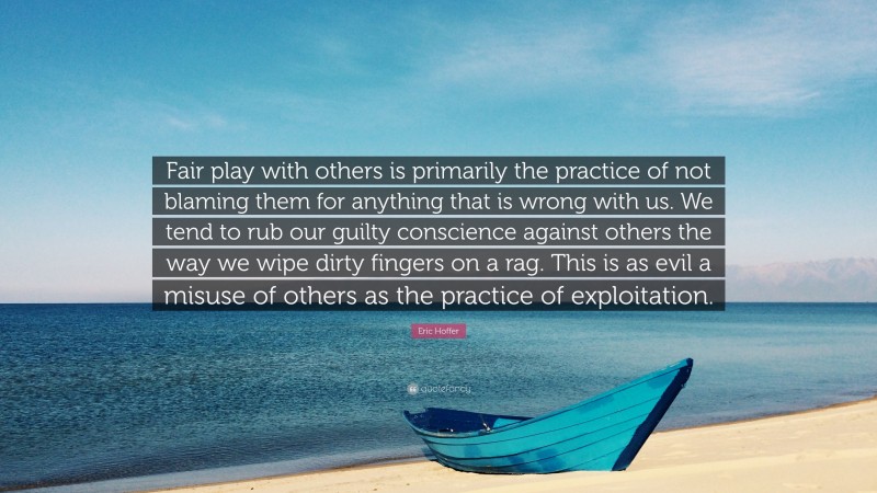 Eric Hoffer Quote: “Fair play with others is primarily the practice of not blaming them for anything that is wrong with us. We tend to rub our guilty conscience against others the way we wipe dirty fingers on a rag. This is as evil a misuse of others as the practice of exploitation.”