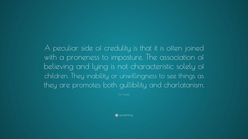 Eric Hoffer Quote: “A peculiar side of credulity is that it is often joined with a proneness to imposture. The association of believing and lying is not characteristic solely of children. They inability or unwillingness to see things as they are promotes both gullibility and charlatanism.”