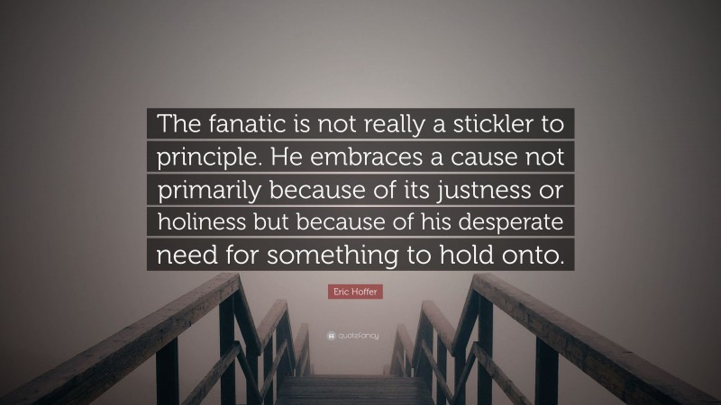 Eric Hoffer Quote: “The fanatic is not really a stickler to principle. He embraces a cause not primarily because of its justness or holiness but because of his desperate need for something to hold onto.”
