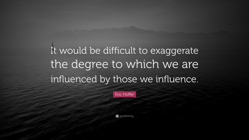 Eric Hoffer Quote: “It would be difficult to exaggerate the degree to which we are influenced by those we influence.”