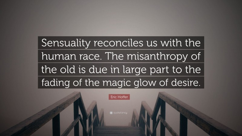 Eric Hoffer Quote: “Sensuality reconciles us with the human race. The misanthropy of the old is due in large part to the fading of the magic glow of desire.”