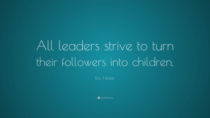 Eric Hoffer Quote: “All leaders strive to turn their followers into children.”