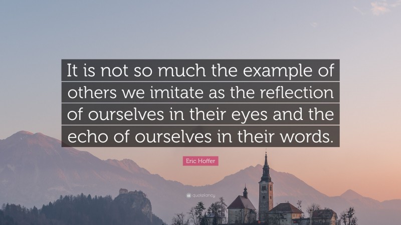 Eric Hoffer Quote: “It is not so much the example of others we imitate as the reflection of ourselves in their eyes and the echo of ourselves in their words.”