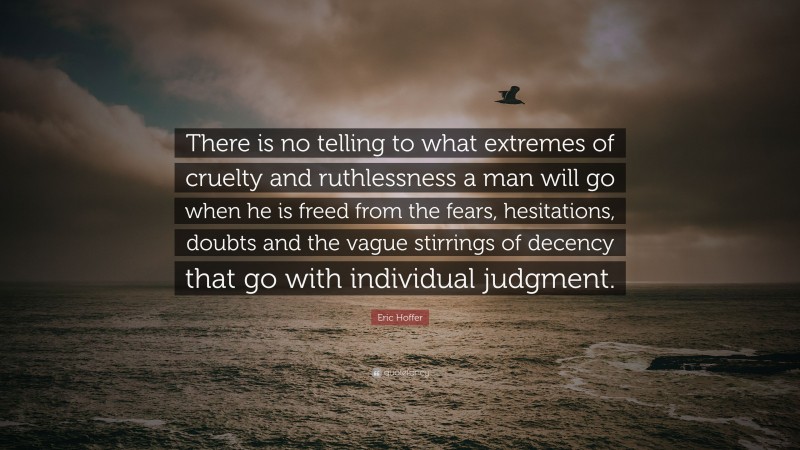 Eric Hoffer Quote: “There is no telling to what extremes of cruelty and ruthlessness a man will go when he is freed from the fears, hesitations, doubts and the vague stirrings of decency that go with individual judgment.”
