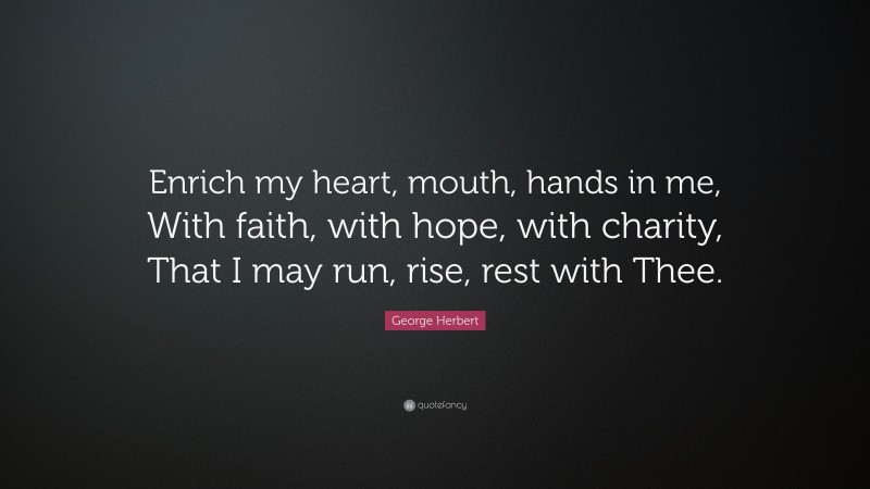 George Herbert Quote: “Enrich my heart, mouth, hands in me, With faith, with hope, with charity, That I may run, rise, rest with Thee.”
