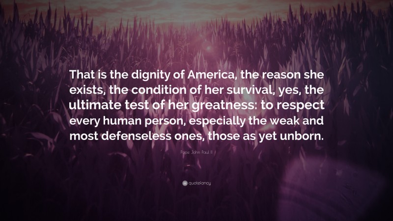 Pope John Paul II Quote: “That is the dignity of America, the reason she exists, the condition of her survival, yes, the ultimate test of her greatness: to respect every human person, especially the weak and most defenseless ones, those as yet unborn.”