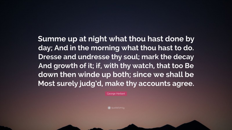 George Herbert Quote: “Summe up at night what thou hast done by day; And in the morning what thou hast to do. Dresse and undresse thy soul; mark the decay And growth of it; if, with thy watch, that too Be down then winde up both; since we shall be Most surely judg’d, make thy accounts agree.”