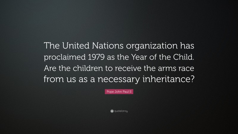 Pope John Paul II Quote: “The United Nations organization has proclaimed 1979 as the Year of the Child. Are the children to receive the arms race from us as a necessary inheritance?”