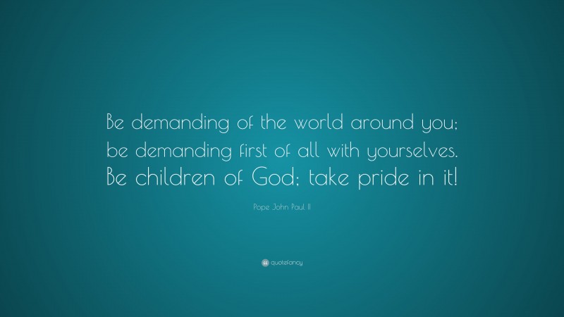 Pope John Paul II Quote: “Be demanding of the world around you; be demanding first of all with yourselves. Be children of God; take pride in it!”