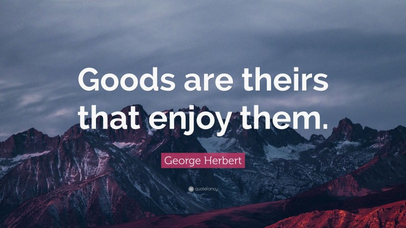 George Herbert Quote: “Goods are theirs that enjoy them.”