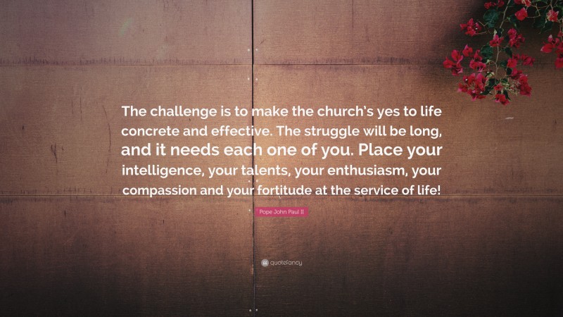 Pope John Paul II Quote: “The challenge is to make the church’s yes to life concrete and effective. The struggle will be long, and it needs each one of you. Place your intelligence, your talents, your enthusiasm, your compassion and your fortitude at the service of life!”