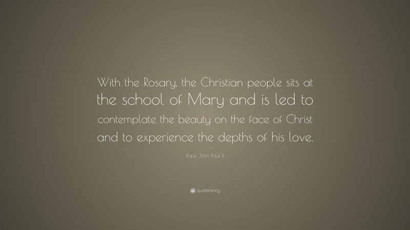 Pope John Paul II Quote: “With the Rosary, the Christian people sits at the school of Mary and is led to contemplate the beauty on the face of Christ and to experience the depths of his love.”